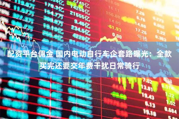 配资平台佣金 国内电动自行车企套路曝光：全款买完还要交年费干扰日常骑行