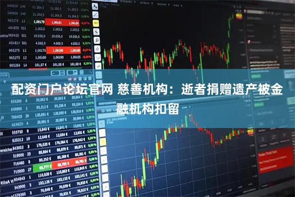 配资门户论坛官网 慈善机构：逝者捐赠遗产被金融机构扣留
